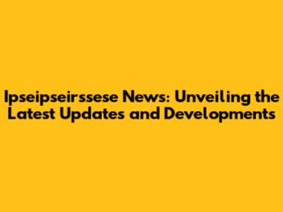 Ipseipseirssese News: Unveiling the Latest Updates and Developments