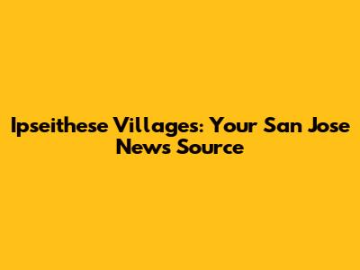 Ipseithese Villages: Your San Jose News Source