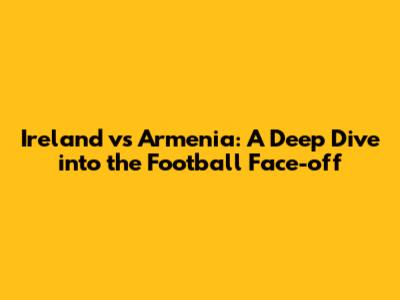 Ireland vs Armenia: A Deep Dive into the Football Face-off
