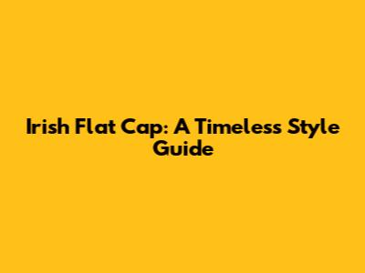 Irish Flat Cap: A Timeless Style Guide