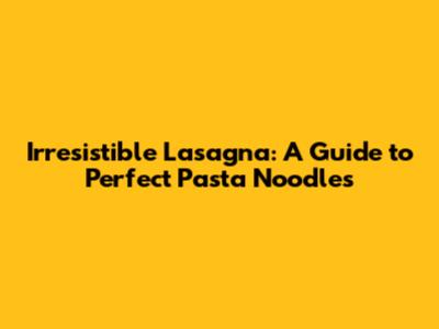 Irresistible Lasagna: A Guide to Perfect Pasta Noodles