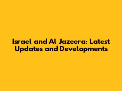 Israel and Al Jazeera: Latest Updates and Developments