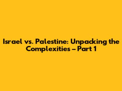 Israel vs. Palestine: Unpacking the Complexities – Part 1