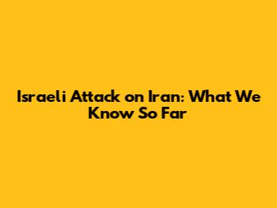 Israeli Attack on Iran: What We Know So Far