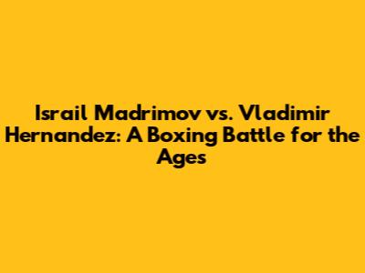 Israil Madrimov vs. Vladimir Hernandez: A Boxing Battle for the Ages