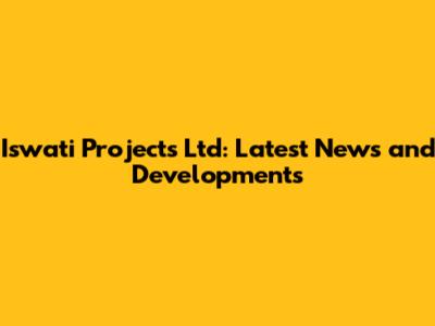 Iswati Projects Ltd: Latest News and Developments