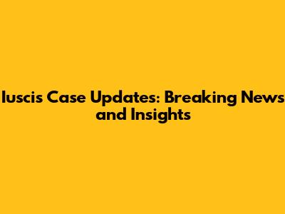 Iuscis Case Updates: Breaking News and Insights