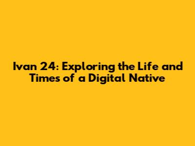 Ivan 24: Exploring the Life and Times of a Digital Native