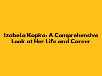 Izabela Kopko: A Comprehensive Look at Her Life and Career