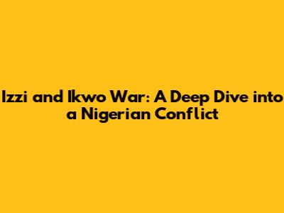 Izzi and Ikwo War: A Deep Dive into a Nigerian Conflict