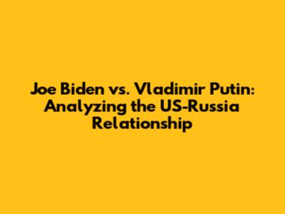 Joe Biden vs. Vladimir Putin: Analyzing the US-Russia Relationship