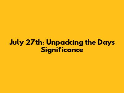July 27th: Unpacking the Day's Significance