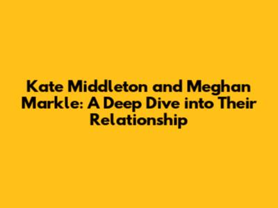 Kate Middleton and Meghan Markle: A Deep Dive into Their Relationship
