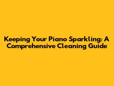 Keeping Your Piano Sparkling: A Comprehensive Cleaning Guide