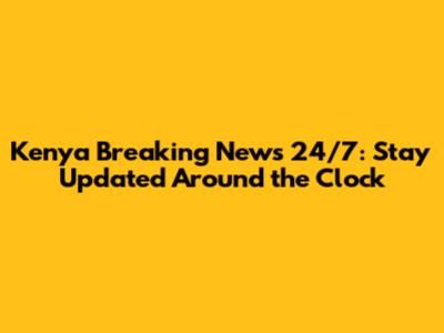 Kenya Breaking News 24/7: Stay Updated Around the Clock