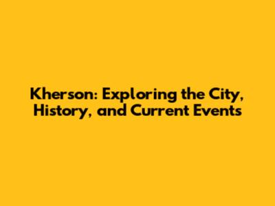 Kherson: Exploring the City, History, and Current Events