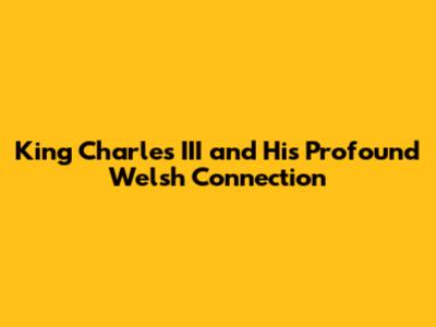 King Charles III and His Profound Welsh Connection