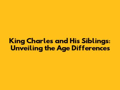 King Charles and His Siblings: Unveiling the Age Differences