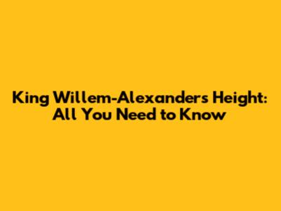 King Willem-Alexander's Height: All You Need to Know