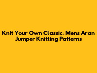 Knit Your Own Classic: Men's Aran Jumper Knitting Patterns
