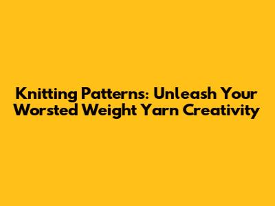 Knitting Patterns: Unleash Your Worsted Weight Yarn Creativity