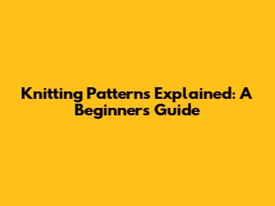 Knitting Patterns Explained: A Beginner's Guide