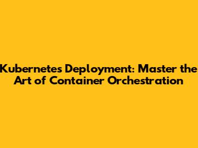 Kubernetes Deployment: Master the Art of Container Orchestration
