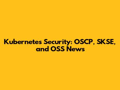 Kubernetes Security: OSCP, SKSE, and OSS News