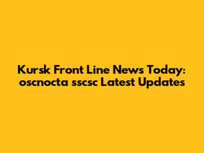 Kursk Front Line News Today: oscnocta sscsc Latest Updates