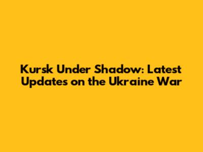 Kursk Under Shadow: Latest Updates on the Ukraine War