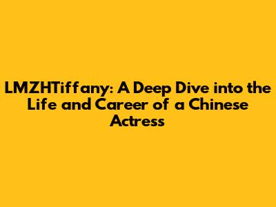 LMZHTiffany: A Deep Dive into the Life and Career of a Chinese Actress
