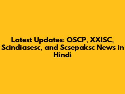 Latest Updates: OSCP, XXISC, Scindiasesc, and Scsepaksc News in Hindi