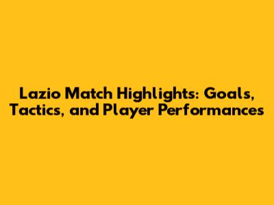 Lazio Match Highlights: Goals, Tactics, and Player Performances