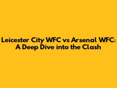Leicester City WFC vs Arsenal WFC: A Deep Dive into the Clash
