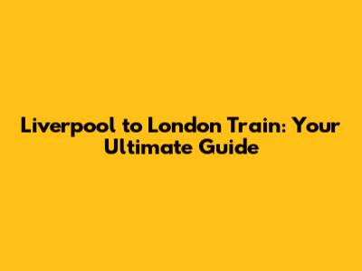 Liverpool to London Train: Your Ultimate Guide