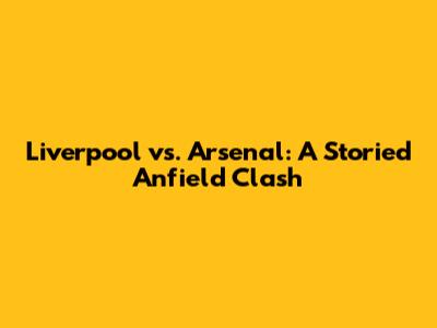 Liverpool vs. Arsenal: A Storied Anfield Clash