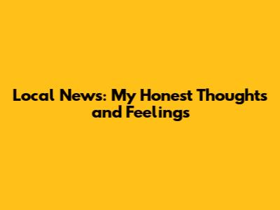 Local News: My Honest Thoughts and Feelings
