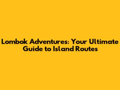 Lombok Adventures: Your Ultimate Guide to Island Routes