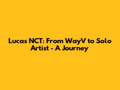 Lucas NCT: From WayV to Solo Artist - A Journey