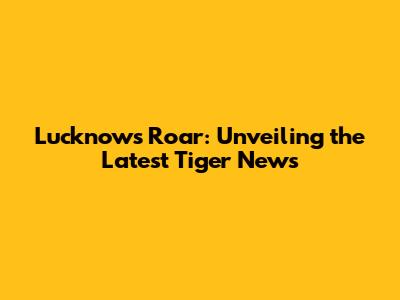 Lucknow's Roar: Unveiling the Latest Tiger News