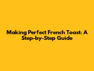 Making Perfect French Toast: A Step-by-Step Guide