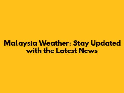 Malaysia Weather: Stay Updated with the Latest News