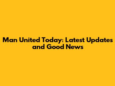 Man United Today: Latest Updates and Good News