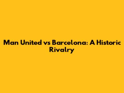 Man United vs Barcelona: A Historic Rivalry