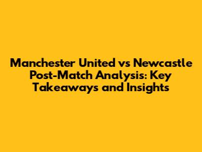 Manchester United vs Newcastle Post-Match Analysis: Key Takeaways and Insights