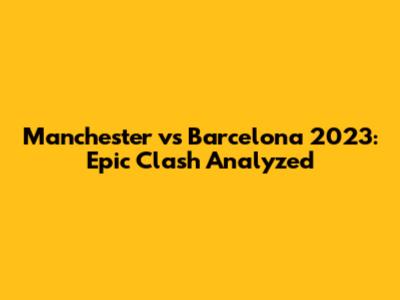 Manchester vs Barcelona 2023: Epic Clash Analyzed