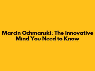 Marcin Ochmanski: The Innovative Mind You Need to Know