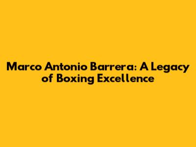 Marco Antonio Barrera: A Legacy of Boxing Excellence