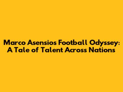 Marco Asensio's Football Odyssey: A Tale of Talent Across Nations