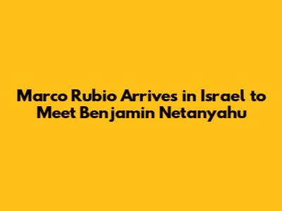 Marco Rubio Arrives in Israel to Meet Benjamin Netanyahu